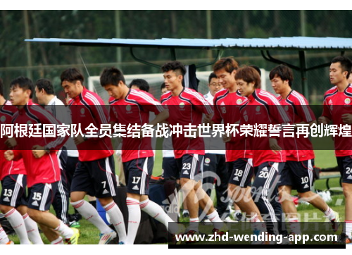 阿根廷国家队全员集结备战冲击世界杯荣耀誓言再创辉煌