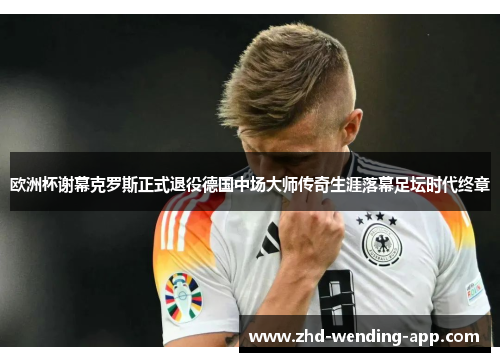 欧洲杯谢幕克罗斯正式退役德国中场大师传奇生涯落幕足坛时代终章 欧洲杯谢幕克罗斯正式退役德国中场大师传奇生涯落幕足坛时代终章
