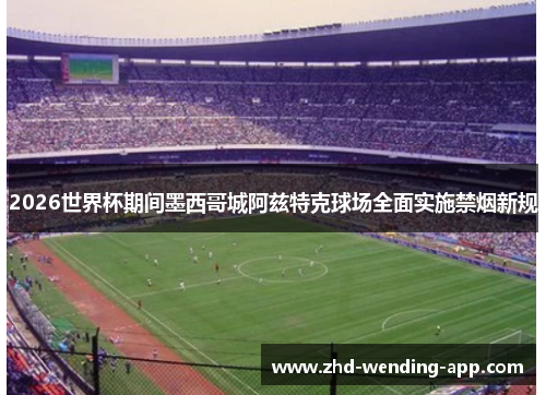 2026世界杯期间墨西哥城阿兹特克球场全面实施禁烟新规 2026世界杯期间墨西哥城阿兹特克球场全面实施禁烟新规