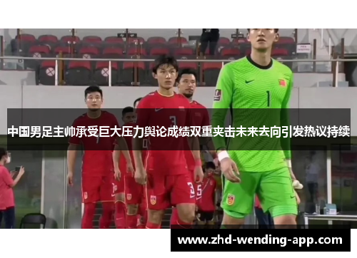 中国男足主帅承受巨大压力舆论成绩双重夹击未来去向引发热议持续