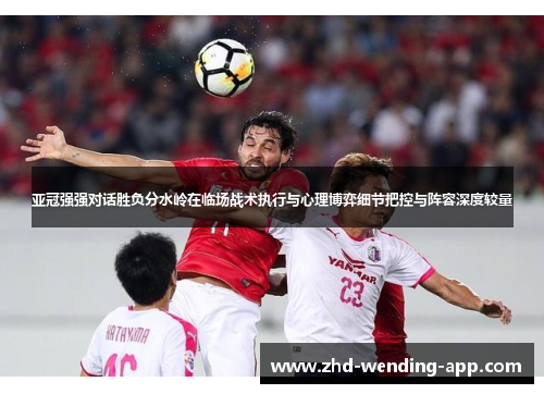 亚冠强强对话胜负分水岭在临场战术执行与心理博弈细节把控与阵容深度较量 亚冠强强对话胜负分水岭在临场战术执行与心理博弈细节把控与阵容深度较量