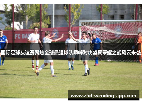 国际足球友谊赛聚焦全球最强球队巅峰对决盛宴荣耀之战风云来袭 国际足球友谊赛聚焦全球最强球队巅峰对决盛宴荣耀之战风云来袭