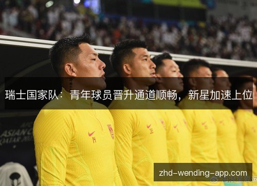 瑞士国家队:青年球员晋升通道顺畅,新星加速上位 瑞士国家队:青年球员晋升通道顺畅,新星加速上位